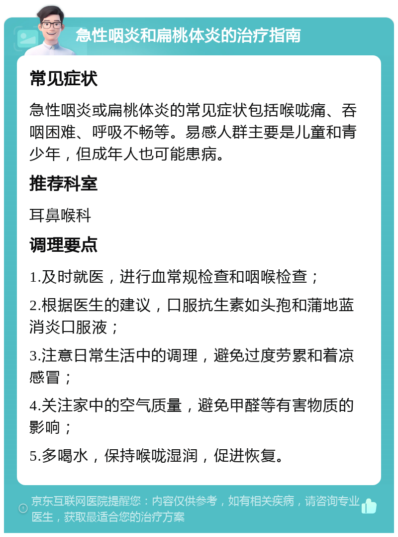 急性咽炎和扁桃体炎的治疗指南 常见症状 急性咽炎或扁桃体炎的常见症状包括喉咙痛、吞咽困难、呼吸不畅等。易感人群主要是儿童和青少年，但成年人也可能患病。 推荐科室 耳鼻喉科 调理要点 1.及时就医，进行血常规检查和咽喉检查； 2.根据医生的建议，口服抗生素如头孢和蒲地蓝消炎口服液； 3.注意日常生活中的调理，避免过度劳累和着凉感冒； 4.关注家中的空气质量，避免甲醛等有害物质的影响； 5.多喝水，保持喉咙湿润，促进恢复。