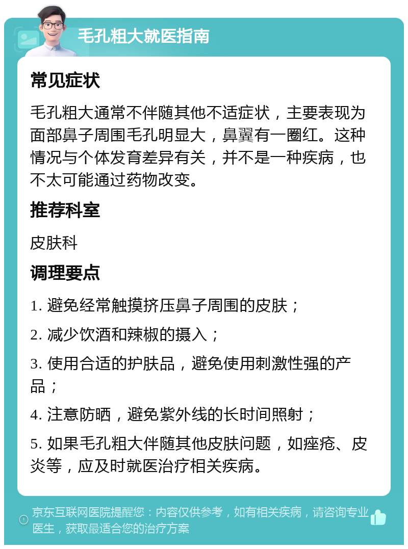 毛孔粗大就医指南 常见症状 毛孔粗大通常不伴随其他不适症状，主要表现为面部鼻子周围毛孔明显大，鼻翼有一圈红。这种情况与个体发育差异有关，并不是一种疾病，也不太可能通过药物改变。 推荐科室 皮肤科 调理要点 1. 避免经常触摸挤压鼻子周围的皮肤； 2. 减少饮酒和辣椒的摄入； 3. 使用合适的护肤品，避免使用刺激性强的产品； 4. 注意防晒，避免紫外线的长时间照射； 5. 如果毛孔粗大伴随其他皮肤问题，如痤疮、皮炎等，应及时就医治疗相关疾病。