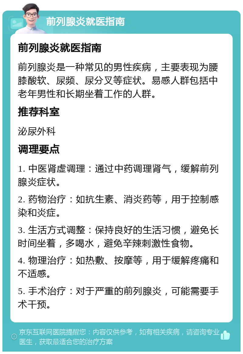 前列腺炎就医指南 前列腺炎就医指南 前列腺炎是一种常见的男性疾病，主要表现为腰膝酸软、尿频、尿分叉等症状。易感人群包括中老年男性和长期坐着工作的人群。 推荐科室 泌尿外科 调理要点 1. 中医肾虚调理：通过中药调理肾气，缓解前列腺炎症状。 2. 药物治疗：如抗生素、消炎药等，用于控制感染和炎症。 3. 生活方式调整：保持良好的生活习惯，避免长时间坐着，多喝水，避免辛辣刺激性食物。 4. 物理治疗：如热敷、按摩等，用于缓解疼痛和不适感。 5. 手术治疗：对于严重的前列腺炎，可能需要手术干预。