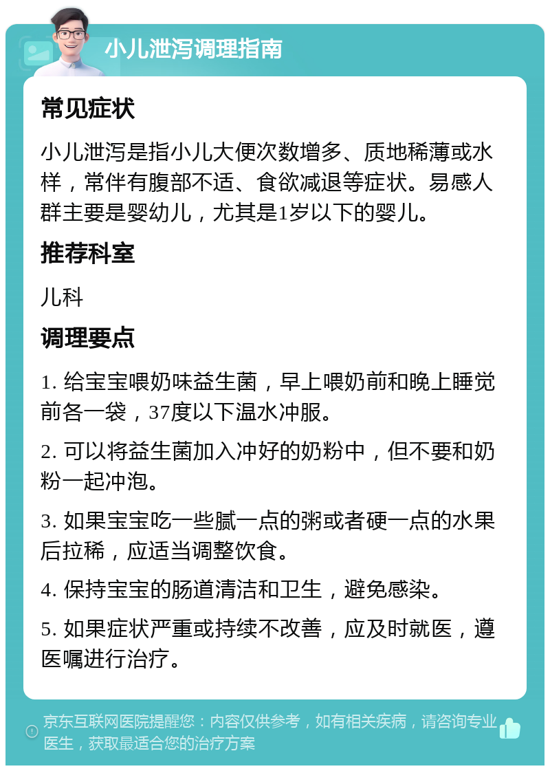 小儿泄泻调理指南 常见症状 小儿泄泻是指小儿大便次数增多、质地稀薄或水样，常伴有腹部不适、食欲减退等症状。易感人群主要是婴幼儿，尤其是1岁以下的婴儿。 推荐科室 儿科 调理要点 1. 给宝宝喂奶味益生菌，早上喂奶前和晚上睡觉前各一袋，37度以下温水冲服。 2. 可以将益生菌加入冲好的奶粉中，但不要和奶粉一起冲泡。 3. 如果宝宝吃一些腻一点的粥或者硬一点的水果后拉稀，应适当调整饮食。 4. 保持宝宝的肠道清洁和卫生，避免感染。 5. 如果症状严重或持续不改善，应及时就医，遵医嘱进行治疗。