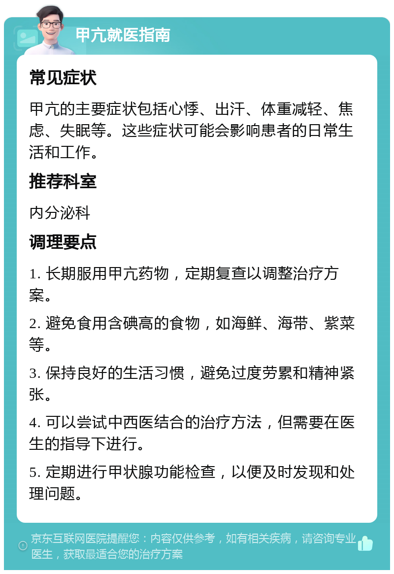 甲亢就医指南 常见症状 甲亢的主要症状包括心悸、出汗、体重减轻、焦虑、失眠等。这些症状可能会影响患者的日常生活和工作。 推荐科室 内分泌科 调理要点 1. 长期服用甲亢药物，定期复查以调整治疗方案。 2. 避免食用含碘高的食物，如海鲜、海带、紫菜等。 3. 保持良好的生活习惯，避免过度劳累和精神紧张。 4. 可以尝试中西医结合的治疗方法，但需要在医生的指导下进行。 5. 定期进行甲状腺功能检查，以便及时发现和处理问题。