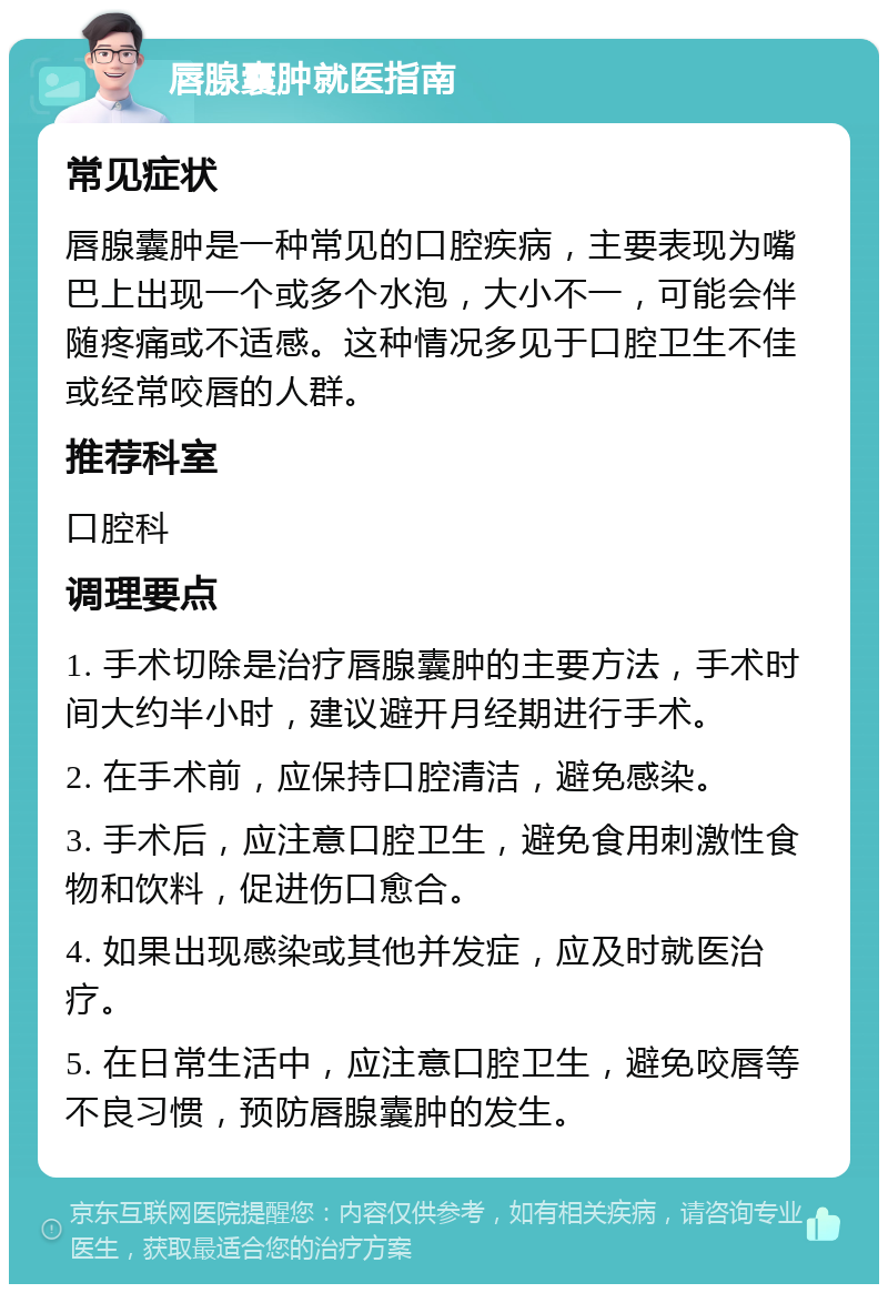 唇腺囊肿就医指南 常见症状 唇腺囊肿是一种常见的口腔疾病，主要表现为嘴巴上出现一个或多个水泡，大小不一，可能会伴随疼痛或不适感。这种情况多见于口腔卫生不佳或经常咬唇的人群。 推荐科室 口腔科 调理要点 1. 手术切除是治疗唇腺囊肿的主要方法，手术时间大约半小时，建议避开月经期进行手术。 2. 在手术前，应保持口腔清洁，避免感染。 3. 手术后，应注意口腔卫生，避免食用刺激性食物和饮料，促进伤口愈合。 4. 如果出现感染或其他并发症，应及时就医治疗。 5. 在日常生活中，应注意口腔卫生，避免咬唇等不良习惯，预防唇腺囊肿的发生。