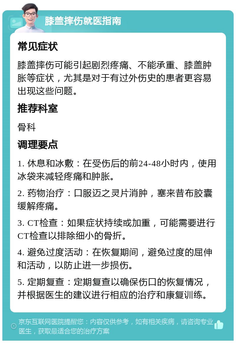 膝盖摔伤就医指南 常见症状 膝盖摔伤可能引起剧烈疼痛、不能承重、膝盖肿胀等症状，尤其是对于有过外伤史的患者更容易出现这些问题。 推荐科室 骨科 调理要点 1. 休息和冰敷：在受伤后的前24-48小时内，使用冰袋来减轻疼痛和肿胀。 2. 药物治疗：口服迈之灵片消肿，塞来昔布胶囊缓解疼痛。 3. CT检查：如果症状持续或加重，可能需要进行CT检查以排除细小的骨折。 4. 避免过度活动：在恢复期间，避免过度的屈伸和活动，以防止进一步损伤。 5. 定期复查：定期复查以确保伤口的恢复情况，并根据医生的建议进行相应的治疗和康复训练。