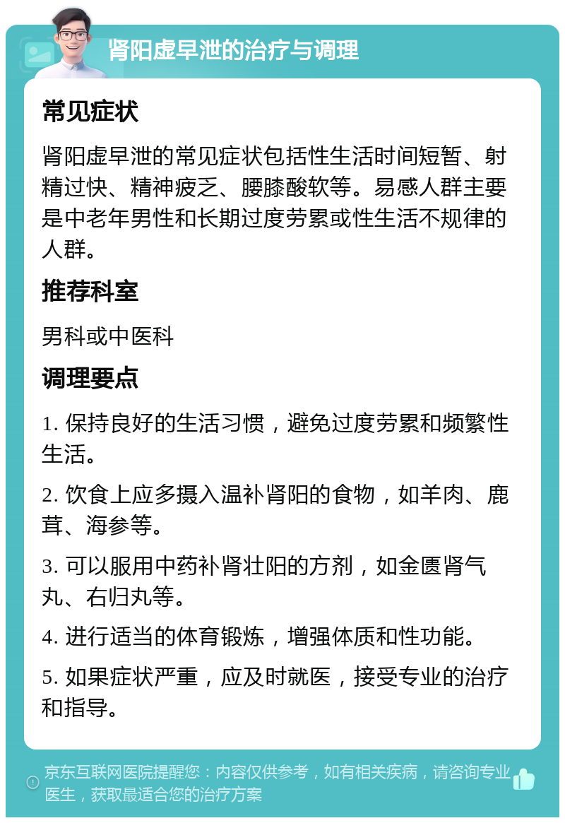 肾阳虚早泄的治疗与调理 常见症状 肾阳虚早泄的常见症状包括性生活时间短暂、射精过快、精神疲乏、腰膝酸软等。易感人群主要是中老年男性和长期过度劳累或性生活不规律的人群。 推荐科室 男科或中医科 调理要点 1. 保持良好的生活习惯，避免过度劳累和频繁性生活。 2. 饮食上应多摄入温补肾阳的食物，如羊肉、鹿茸、海参等。 3. 可以服用中药补肾壮阳的方剂，如金匮肾气丸、右归丸等。 4. 进行适当的体育锻炼，增强体质和性功能。 5. 如果症状严重，应及时就医，接受专业的治疗和指导。