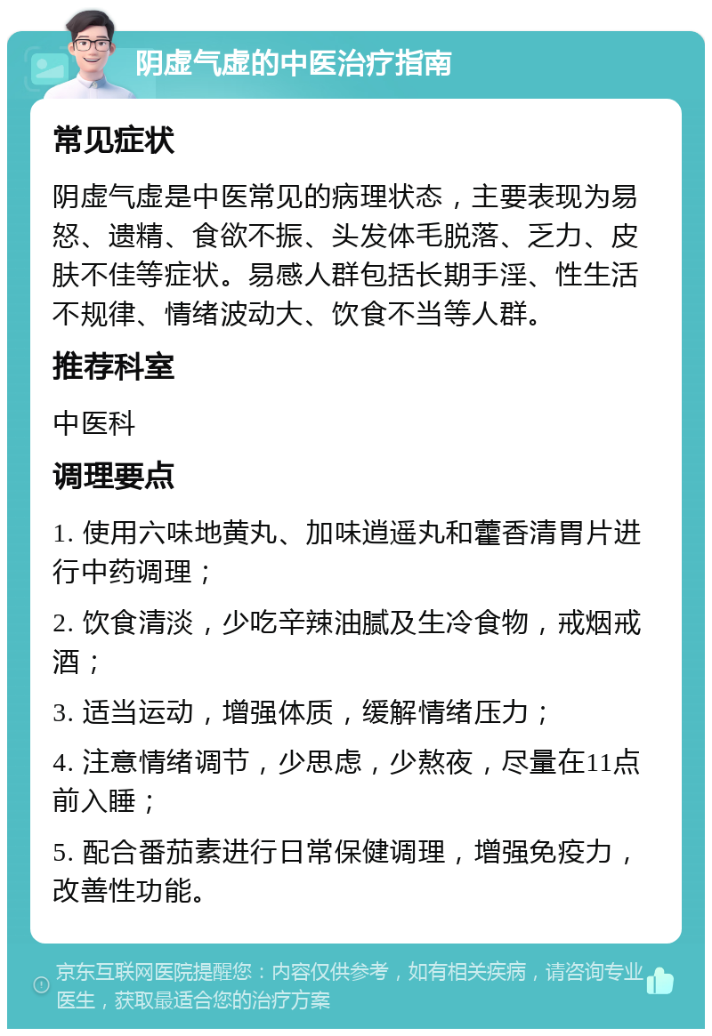 阴虚气虚的中医治疗指南 常见症状 阴虚气虚是中医常见的病理状态，主要表现为易怒、遗精、食欲不振、头发体毛脱落、乏力、皮肤不佳等症状。易感人群包括长期手淫、性生活不规律、情绪波动大、饮食不当等人群。 推荐科室 中医科 调理要点 1. 使用六味地黄丸、加味逍遥丸和藿香清胃片进行中药调理； 2. 饮食清淡，少吃辛辣油腻及生冷食物，戒烟戒酒； 3. 适当运动，增强体质，缓解情绪压力； 4. 注意情绪调节，少思虑，少熬夜，尽量在11点前入睡； 5. 配合番茄素进行日常保健调理，增强免疫力，改善性功能。