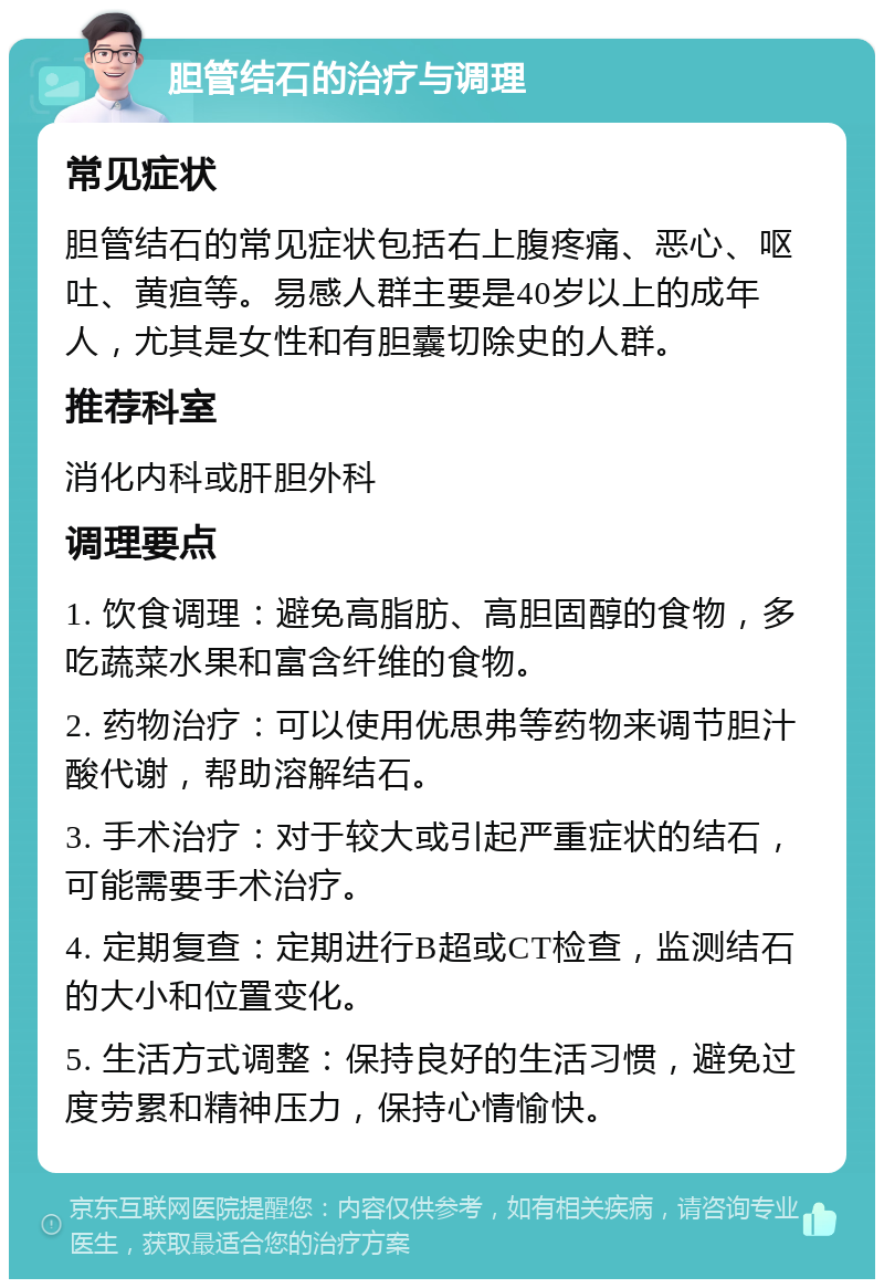 胆管结石的治疗与调理 常见症状 胆管结石的常见症状包括右上腹疼痛、恶心、呕吐、黄疸等。易感人群主要是40岁以上的成年人，尤其是女性和有胆囊切除史的人群。 推荐科室 消化内科或肝胆外科 调理要点 1. 饮食调理：避免高脂肪、高胆固醇的食物，多吃蔬菜水果和富含纤维的食物。 2. 药物治疗：可以使用优思弗等药物来调节胆汁酸代谢，帮助溶解结石。 3. 手术治疗：对于较大或引起严重症状的结石，可能需要手术治疗。 4. 定期复查：定期进行B超或CT检查，监测结石的大小和位置变化。 5. 生活方式调整：保持良好的生活习惯，避免过度劳累和精神压力，保持心情愉快。