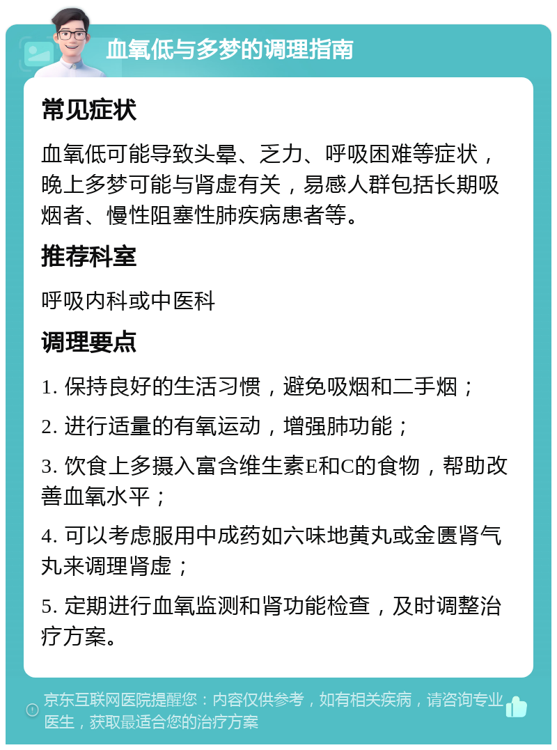 血氧低与多梦的调理指南 常见症状 血氧低可能导致头晕、乏力、呼吸困难等症状，晚上多梦可能与肾虚有关，易感人群包括长期吸烟者、慢性阻塞性肺疾病患者等。 推荐科室 呼吸内科或中医科 调理要点 1. 保持良好的生活习惯，避免吸烟和二手烟； 2. 进行适量的有氧运动，增强肺功能； 3. 饮食上多摄入富含维生素E和C的食物，帮助改善血氧水平； 4. 可以考虑服用中成药如六味地黄丸或金匮肾气丸来调理肾虚； 5. 定期进行血氧监测和肾功能检查，及时调整治疗方案。