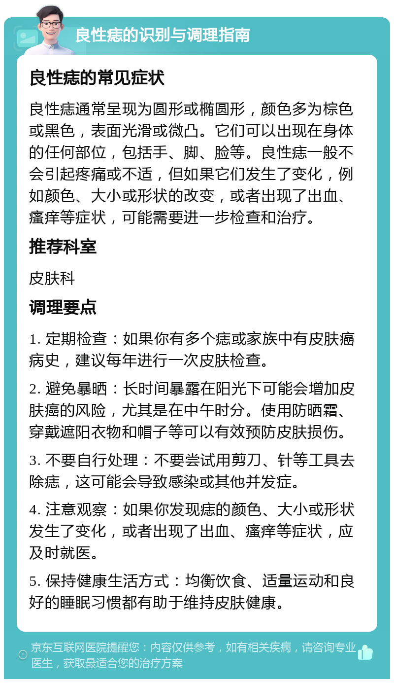 良性痣的识别与调理指南 良性痣的常见症状 良性痣通常呈现为圆形或椭圆形，颜色多为棕色或黑色，表面光滑或微凸。它们可以出现在身体的任何部位，包括手、脚、脸等。良性痣一般不会引起疼痛或不适，但如果它们发生了变化，例如颜色、大小或形状的改变，或者出现了出血、瘙痒等症状，可能需要进一步检查和治疗。 推荐科室 皮肤科 调理要点 1. 定期检查：如果你有多个痣或家族中有皮肤癌病史，建议每年进行一次皮肤检查。 2. 避免暴晒：长时间暴露在阳光下可能会增加皮肤癌的风险，尤其是在中午时分。使用防晒霜、穿戴遮阳衣物和帽子等可以有效预防皮肤损伤。 3. 不要自行处理：不要尝试用剪刀、针等工具去除痣，这可能会导致感染或其他并发症。 4. 注意观察：如果你发现痣的颜色、大小或形状发生了变化，或者出现了出血、瘙痒等症状，应及时就医。 5. 保持健康生活方式：均衡饮食、适量运动和良好的睡眠习惯都有助于维持皮肤健康。