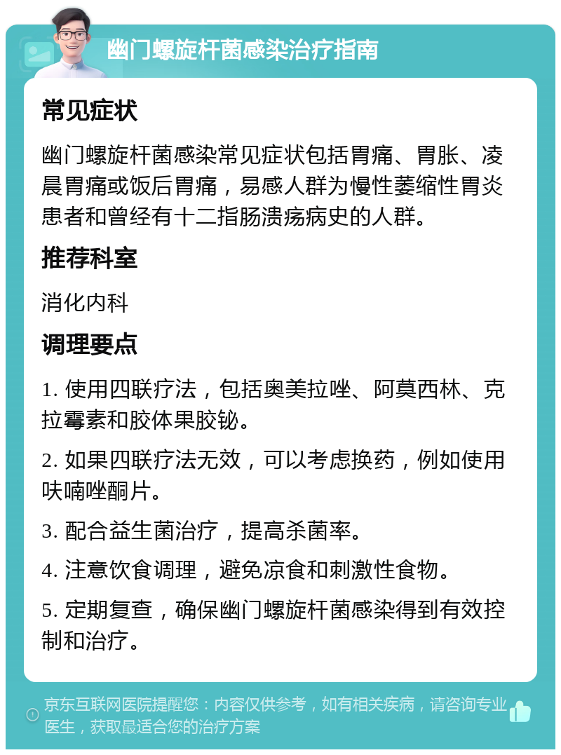 幽门螺旋杆菌感染治疗指南 常见症状 幽门螺旋杆菌感染常见症状包括胃痛、胃胀、凌晨胃痛或饭后胃痛，易感人群为慢性萎缩性胃炎患者和曾经有十二指肠溃疡病史的人群。 推荐科室 消化内科 调理要点 1. 使用四联疗法，包括奥美拉唑、阿莫西林、克拉霉素和胶体果胶铋。 2. 如果四联疗法无效，可以考虑换药，例如使用呋喃唑酮片。 3. 配合益生菌治疗，提高杀菌率。 4. 注意饮食调理，避免凉食和刺激性食物。 5. 定期复查，确保幽门螺旋杆菌感染得到有效控制和治疗。