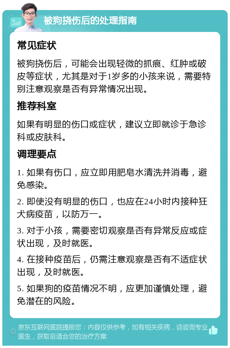 被狗挠伤后的处理指南 常见症状 被狗挠伤后，可能会出现轻微的抓痕、红肿或破皮等症状，尤其是对于1岁多的小孩来说，需要特别注意观察是否有异常情况出现。 推荐科室 如果有明显的伤口或症状，建议立即就诊于急诊科或皮肤科。 调理要点 1. 如果有伤口，应立即用肥皂水清洗并消毒，避免感染。 2. 即使没有明显的伤口，也应在24小时内接种狂犬病疫苗，以防万一。 3. 对于小孩，需要密切观察是否有异常反应或症状出现，及时就医。 4. 在接种疫苗后，仍需注意观察是否有不适症状出现，及时就医。 5. 如果狗的疫苗情况不明，应更加谨慎处理，避免潜在的风险。