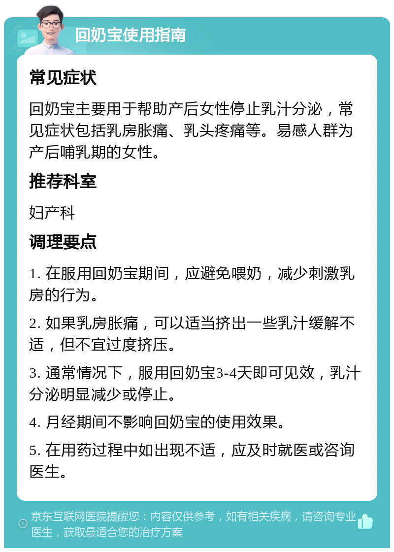 回奶宝使用指南 常见症状 回奶宝主要用于帮助产后女性停止乳汁分泌，常见症状包括乳房胀痛、乳头疼痛等。易感人群为产后哺乳期的女性。 推荐科室 妇产科 调理要点 1. 在服用回奶宝期间，应避免喂奶，减少刺激乳房的行为。 2. 如果乳房胀痛，可以适当挤出一些乳汁缓解不适，但不宜过度挤压。 3. 通常情况下，服用回奶宝3-4天即可见效，乳汁分泌明显减少或停止。 4. 月经期间不影响回奶宝的使用效果。 5. 在用药过程中如出现不适，应及时就医或咨询医生。