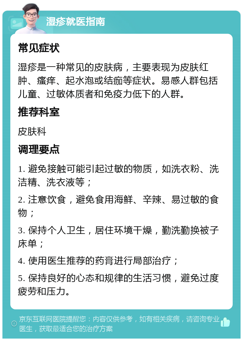 湿疹就医指南 常见症状 湿疹是一种常见的皮肤病，主要表现为皮肤红肿、瘙痒、起水泡或结痂等症状。易感人群包括儿童、过敏体质者和免疫力低下的人群。 推荐科室 皮肤科 调理要点 1. 避免接触可能引起过敏的物质，如洗衣粉、洗洁精、洗衣液等； 2. 注意饮食，避免食用海鲜、辛辣、易过敏的食物； 3. 保持个人卫生，居住环境干燥，勤洗勤换被子床单； 4. 使用医生推荐的药膏进行局部治疗； 5. 保持良好的心态和规律的生活习惯，避免过度疲劳和压力。