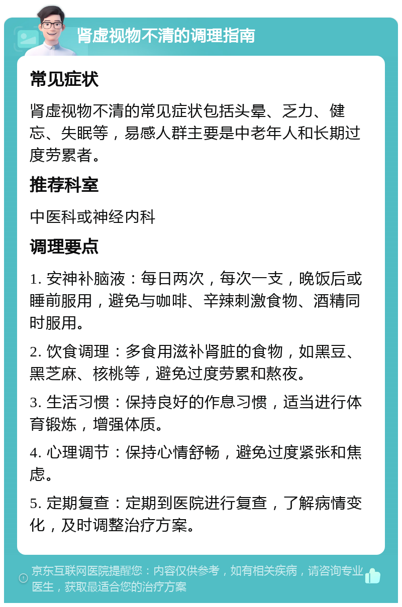 肾虚视物不清的调理指南 常见症状 肾虚视物不清的常见症状包括头晕、乏力、健忘、失眠等，易感人群主要是中老年人和长期过度劳累者。 推荐科室 中医科或神经内科 调理要点 1. 安神补脑液：每日两次，每次一支，晚饭后或睡前服用，避免与咖啡、辛辣刺激食物、酒精同时服用。 2. 饮食调理：多食用滋补肾脏的食物，如黑豆、黑芝麻、核桃等，避免过度劳累和熬夜。 3. 生活习惯：保持良好的作息习惯，适当进行体育锻炼，增强体质。 4. 心理调节：保持心情舒畅，避免过度紧张和焦虑。 5. 定期复查：定期到医院进行复查，了解病情变化，及时调整治疗方案。