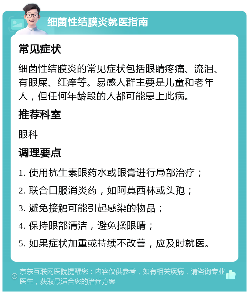 细菌性结膜炎就医指南 常见症状 细菌性结膜炎的常见症状包括眼睛疼痛、流泪、有眼屎、红痒等。易感人群主要是儿童和老年人，但任何年龄段的人都可能患上此病。 推荐科室 眼科 调理要点 1. 使用抗生素眼药水或眼膏进行局部治疗； 2. 联合口服消炎药，如阿莫西林或头孢； 3. 避免接触可能引起感染的物品； 4. 保持眼部清洁，避免揉眼睛； 5. 如果症状加重或持续不改善，应及时就医。