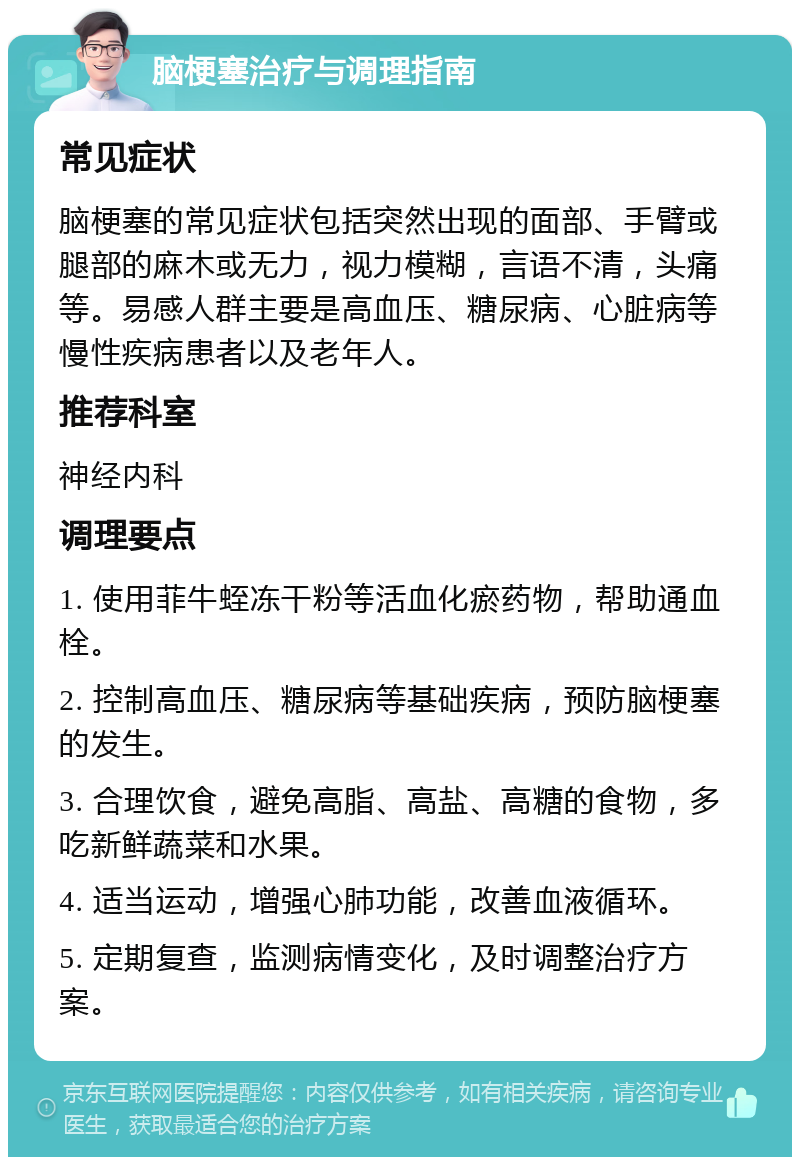 脑梗塞治疗与调理指南 常见症状 脑梗塞的常见症状包括突然出现的面部、手臂或腿部的麻木或无力，视力模糊，言语不清，头痛等。易感人群主要是高血压、糖尿病、心脏病等慢性疾病患者以及老年人。 推荐科室 神经内科 调理要点 1. 使用菲牛蛭冻干粉等活血化瘀药物，帮助通血栓。 2. 控制高血压、糖尿病等基础疾病，预防脑梗塞的发生。 3. 合理饮食，避免高脂、高盐、高糖的食物，多吃新鲜蔬菜和水果。 4. 适当运动，增强心肺功能，改善血液循环。 5. 定期复查，监测病情变化，及时调整治疗方案。