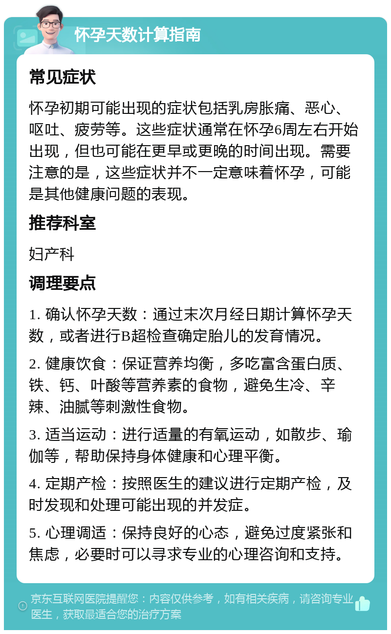 怀孕天数计算指南 常见症状 怀孕初期可能出现的症状包括乳房胀痛、恶心、呕吐、疲劳等。这些症状通常在怀孕6周左右开始出现，但也可能在更早或更晚的时间出现。需要注意的是，这些症状并不一定意味着怀孕，可能是其他健康问题的表现。 推荐科室 妇产科 调理要点 1. 确认怀孕天数：通过末次月经日期计算怀孕天数，或者进行B超检查确定胎儿的发育情况。 2. 健康饮食：保证营养均衡，多吃富含蛋白质、铁、钙、叶酸等营养素的食物，避免生冷、辛辣、油腻等刺激性食物。 3. 适当运动：进行适量的有氧运动，如散步、瑜伽等，帮助保持身体健康和心理平衡。 4. 定期产检：按照医生的建议进行定期产检，及时发现和处理可能出现的并发症。 5. 心理调适：保持良好的心态，避免过度紧张和焦虑，必要时可以寻求专业的心理咨询和支持。