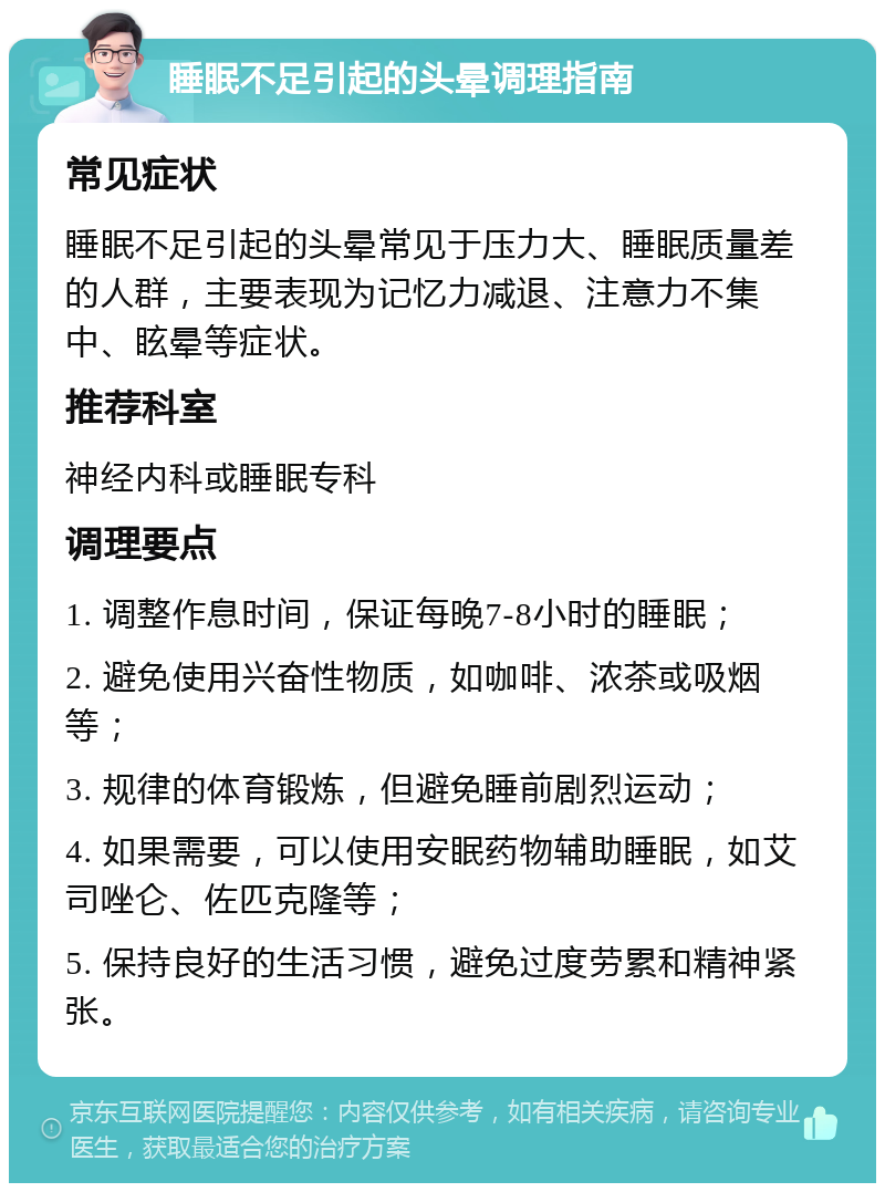 睡眠不足引起的头晕调理指南 常见症状 睡眠不足引起的头晕常见于压力大、睡眠质量差的人群，主要表现为记忆力减退、注意力不集中、眩晕等症状。 推荐科室 神经内科或睡眠专科 调理要点 1. 调整作息时间，保证每晚7-8小时的睡眠； 2. 避免使用兴奋性物质，如咖啡、浓茶或吸烟等； 3. 规律的体育锻炼，但避免睡前剧烈运动； 4. 如果需要，可以使用安眠药物辅助睡眠，如艾司唑仑、佐匹克隆等； 5. 保持良好的生活习惯，避免过度劳累和精神紧张。