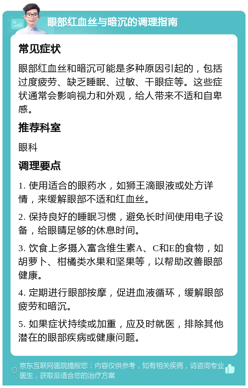 眼部红血丝与暗沉的调理指南 常见症状 眼部红血丝和暗沉可能是多种原因引起的，包括过度疲劳、缺乏睡眠、过敏、干眼症等。这些症状通常会影响视力和外观，给人带来不适和自卑感。 推荐科室 眼科 调理要点 1. 使用适合的眼药水，如狮王滴眼液或处方详情，来缓解眼部不适和红血丝。 2. 保持良好的睡眠习惯，避免长时间使用电子设备，给眼睛足够的休息时间。 3. 饮食上多摄入富含维生素A、C和E的食物，如胡萝卜、柑橘类水果和坚果等，以帮助改善眼部健康。 4. 定期进行眼部按摩，促进血液循环，缓解眼部疲劳和暗沉。 5. 如果症状持续或加重，应及时就医，排除其他潜在的眼部疾病或健康问题。