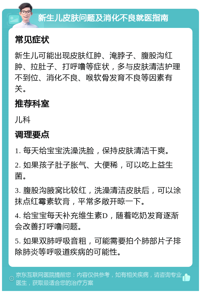 新生儿皮肤问题及消化不良就医指南 常见症状 新生儿可能出现皮肤红肿、淹脖子、腹股沟红肿、拉肚子、打呼噜等症状，多与皮肤清洁护理不到位、消化不良、喉软骨发育不良等因素有关。 推荐科室 儿科 调理要点 1. 每天给宝宝洗澡洗脸，保持皮肤清洁干爽。 2. 如果孩子肚子胀气、大便稀，可以吃上益生菌。 3. 腹股沟腋窝比较红，洗澡清洁皮肤后，可以涂抹点红霉素软膏，平常多敞开晾一下。 4. 给宝宝每天补充维生素D，随着吃奶发育逐渐会改善打呼噜问题。 5. 如果双肺呼吸音粗，可能需要拍个肺部片子排除肺炎等呼吸道疾病的可能性。