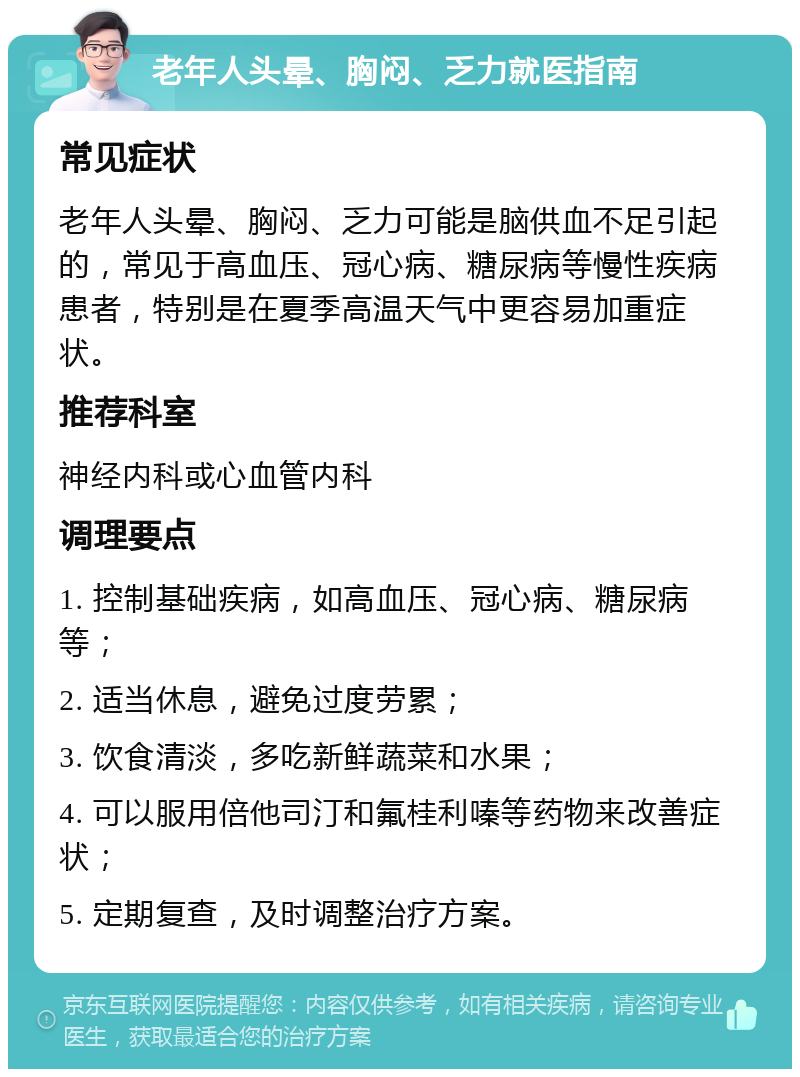 老年人头晕、胸闷、乏力就医指南 常见症状 老年人头晕、胸闷、乏力可能是脑供血不足引起的，常见于高血压、冠心病、糖尿病等慢性疾病患者，特别是在夏季高温天气中更容易加重症状。 推荐科室 神经内科或心血管内科 调理要点 1. 控制基础疾病，如高血压、冠心病、糖尿病等； 2. 适当休息，避免过度劳累； 3. 饮食清淡，多吃新鲜蔬菜和水果； 4. 可以服用倍他司汀和氟桂利嗪等药物来改善症状； 5. 定期复查，及时调整治疗方案。