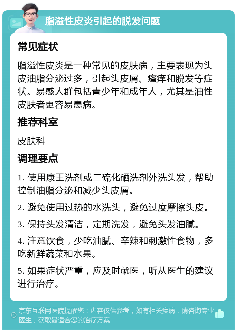 脂溢性皮炎引起的脱发问题 常见症状 脂溢性皮炎是一种常见的皮肤病，主要表现为头皮油脂分泌过多，引起头皮屑、瘙痒和脱发等症状。易感人群包括青少年和成年人，尤其是油性皮肤者更容易患病。 推荐科室 皮肤科 调理要点 1. 使用康王洗剂或二硫化硒洗剂外洗头发，帮助控制油脂分泌和减少头皮屑。 2. 避免使用过热的水洗头，避免过度摩擦头皮。 3. 保持头发清洁，定期洗发，避免头发油腻。 4. 注意饮食，少吃油腻、辛辣和刺激性食物，多吃新鲜蔬菜和水果。 5. 如果症状严重，应及时就医，听从医生的建议进行治疗。