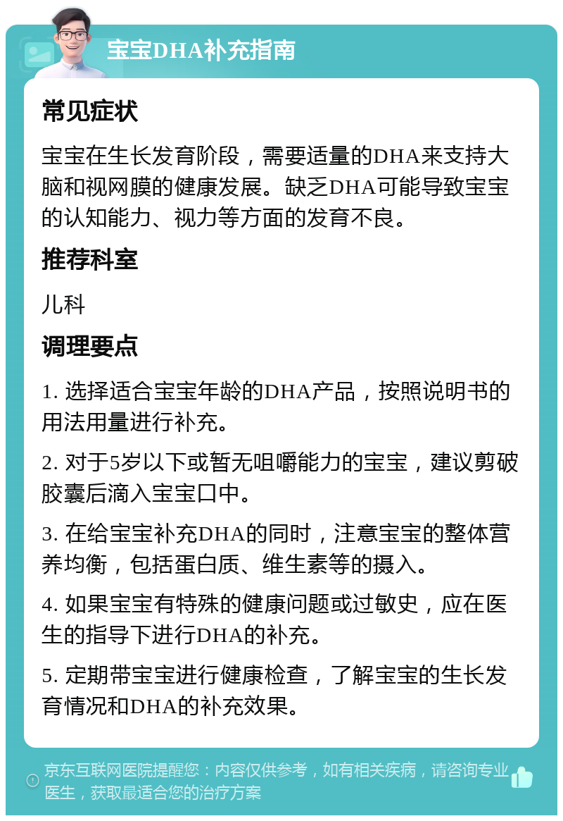 宝宝DHA补充指南 常见症状 宝宝在生长发育阶段，需要适量的DHA来支持大脑和视网膜的健康发展。缺乏DHA可能导致宝宝的认知能力、视力等方面的发育不良。 推荐科室 儿科 调理要点 1. 选择适合宝宝年龄的DHA产品，按照说明书的用法用量进行补充。 2. 对于5岁以下或暂无咀嚼能力的宝宝，建议剪破胶囊后滴入宝宝口中。 3. 在给宝宝补充DHA的同时，注意宝宝的整体营养均衡，包括蛋白质、维生素等的摄入。 4. 如果宝宝有特殊的健康问题或过敏史，应在医生的指导下进行DHA的补充。 5. 定期带宝宝进行健康检查，了解宝宝的生长发育情况和DHA的补充效果。