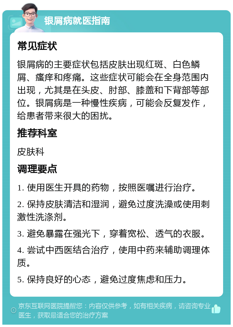 银屑病就医指南 常见症状 银屑病的主要症状包括皮肤出现红斑、白色鳞屑、瘙痒和疼痛。这些症状可能会在全身范围内出现，尤其是在头皮、肘部、膝盖和下背部等部位。银屑病是一种慢性疾病，可能会反复发作，给患者带来很大的困扰。 推荐科室 皮肤科 调理要点 1. 使用医生开具的药物，按照医嘱进行治疗。 2. 保持皮肤清洁和湿润，避免过度洗澡或使用刺激性洗涤剂。 3. 避免暴露在强光下，穿着宽松、透气的衣服。 4. 尝试中西医结合治疗，使用中药来辅助调理体质。 5. 保持良好的心态，避免过度焦虑和压力。