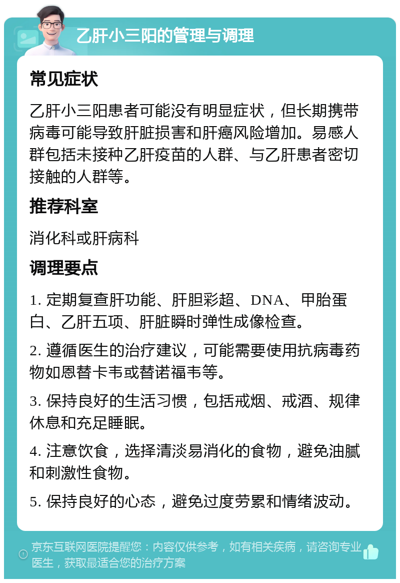 乙肝小三阳的管理与调理 常见症状 乙肝小三阳患者可能没有明显症状，但长期携带病毒可能导致肝脏损害和肝癌风险增加。易感人群包括未接种乙肝疫苗的人群、与乙肝患者密切接触的人群等。 推荐科室 消化科或肝病科 调理要点 1. 定期复查肝功能、肝胆彩超、DNA、甲胎蛋白、乙肝五项、肝脏瞬时弹性成像检查。 2. 遵循医生的治疗建议，可能需要使用抗病毒药物如恩替卡韦或替诺福韦等。 3. 保持良好的生活习惯，包括戒烟、戒酒、规律休息和充足睡眠。 4. 注意饮食，选择清淡易消化的食物，避免油腻和刺激性食物。 5. 保持良好的心态，避免过度劳累和情绪波动。