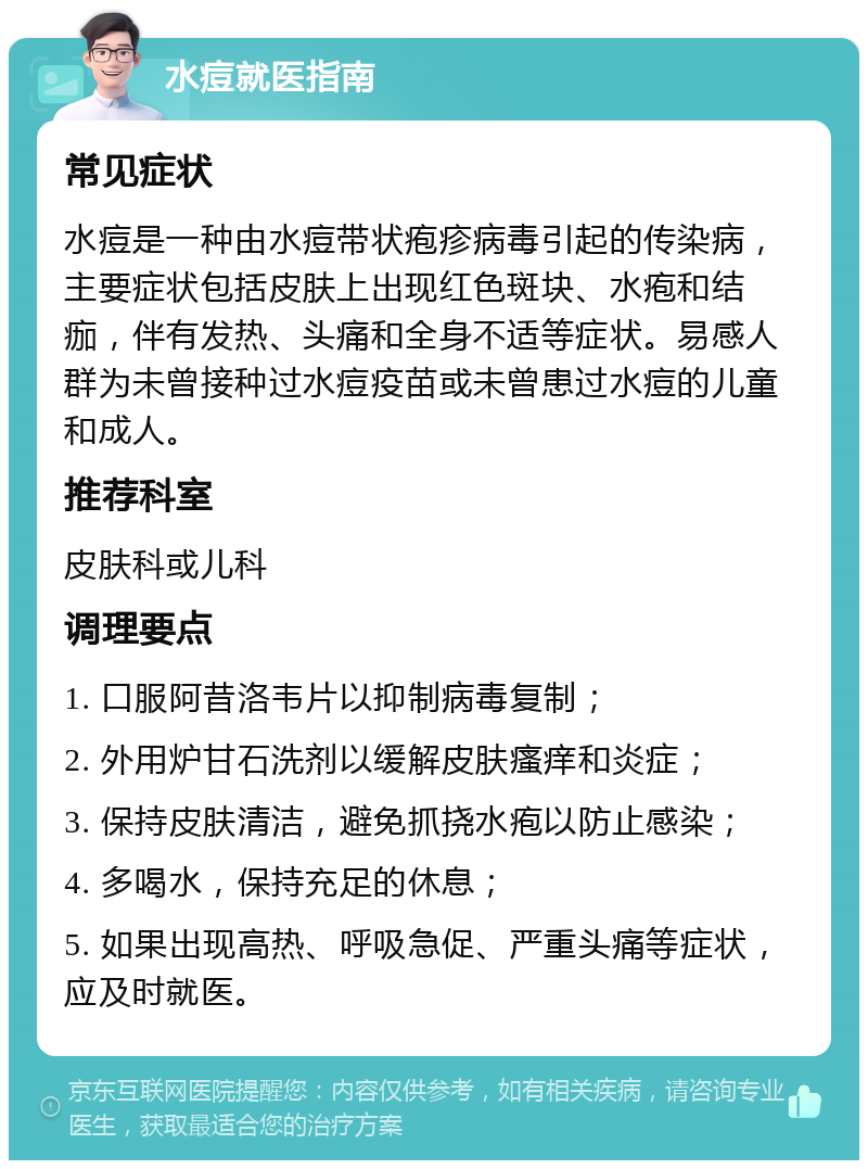 水痘就医指南 常见症状 水痘是一种由水痘带状疱疹病毒引起的传染病，主要症状包括皮肤上出现红色斑块、水疱和结痂，伴有发热、头痛和全身不适等症状。易感人群为未曾接种过水痘疫苗或未曾患过水痘的儿童和成人。 推荐科室 皮肤科或儿科 调理要点 1. 口服阿昔洛韦片以抑制病毒复制； 2. 外用炉甘石洗剂以缓解皮肤瘙痒和炎症； 3. 保持皮肤清洁，避免抓挠水疱以防止感染； 4. 多喝水，保持充足的休息； 5. 如果出现高热、呼吸急促、严重头痛等症状，应及时就医。