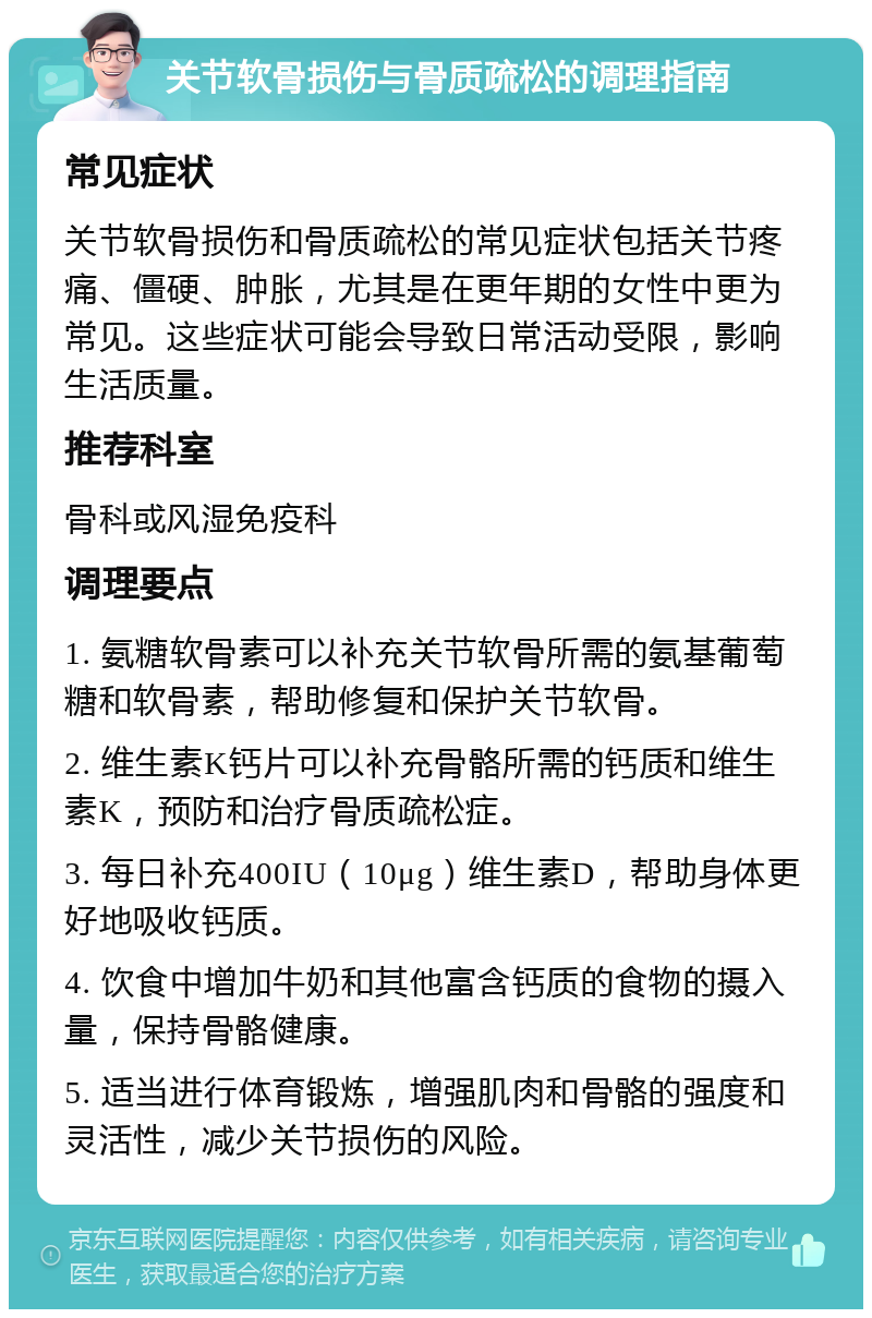 关节软骨损伤与骨质疏松的调理指南 常见症状 关节软骨损伤和骨质疏松的常见症状包括关节疼痛、僵硬、肿胀，尤其是在更年期的女性中更为常见。这些症状可能会导致日常活动受限，影响生活质量。 推荐科室 骨科或风湿免疫科 调理要点 1. 氨糖软骨素可以补充关节软骨所需的氨基葡萄糖和软骨素，帮助修复和保护关节软骨。 2. 维生素K钙片可以补充骨骼所需的钙质和维生素K，预防和治疗骨质疏松症。 3. 每日补充400IU（10μg）维生素D，帮助身体更好地吸收钙质。 4. 饮食中增加牛奶和其他富含钙质的食物的摄入量，保持骨骼健康。 5. 适当进行体育锻炼，增强肌肉和骨骼的强度和灵活性，减少关节损伤的风险。