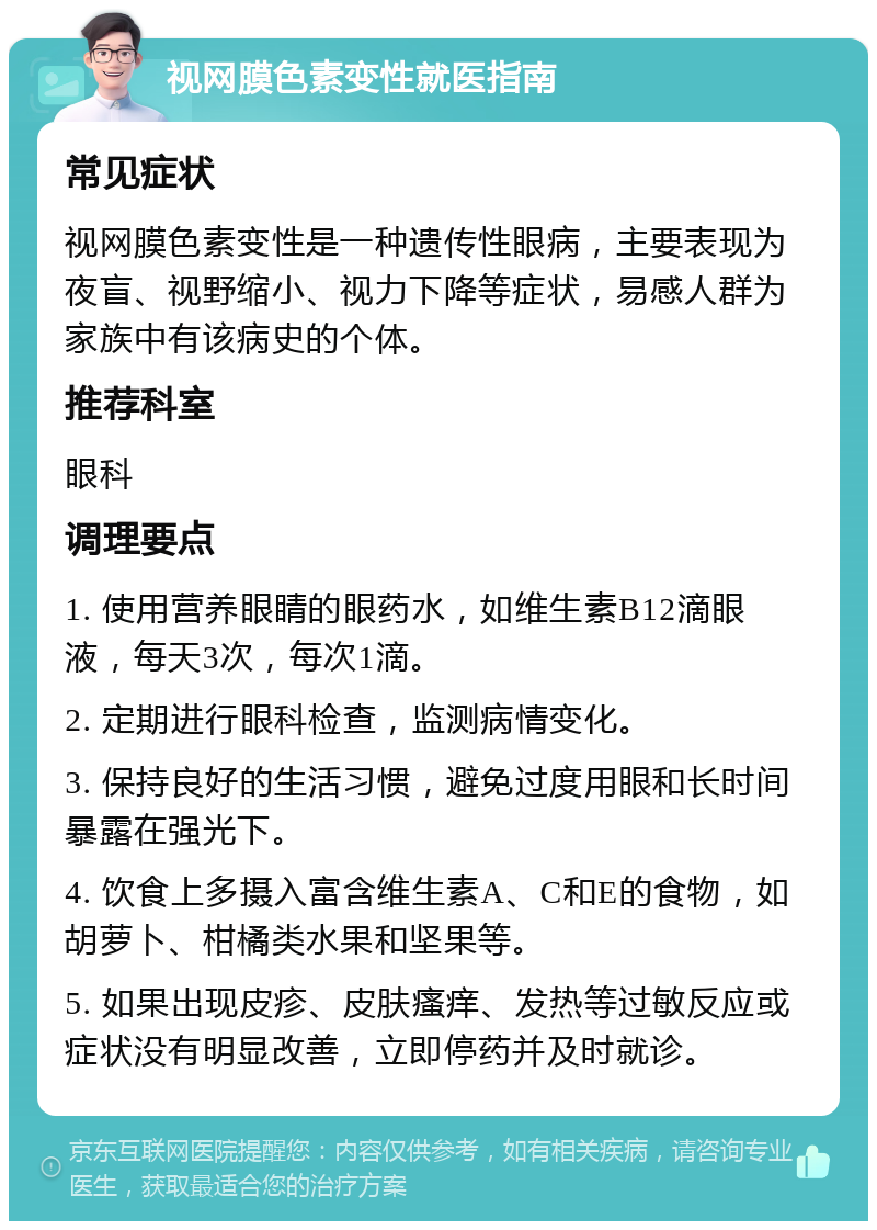 视网膜色素变性就医指南 常见症状 视网膜色素变性是一种遗传性眼病，主要表现为夜盲、视野缩小、视力下降等症状，易感人群为家族中有该病史的个体。 推荐科室 眼科 调理要点 1. 使用营养眼睛的眼药水，如维生素B12滴眼液，每天3次，每次1滴。 2. 定期进行眼科检查，监测病情变化。 3. 保持良好的生活习惯，避免过度用眼和长时间暴露在强光下。 4. 饮食上多摄入富含维生素A、C和E的食物，如胡萝卜、柑橘类水果和坚果等。 5. 如果出现皮疹、皮肤瘙痒、发热等过敏反应或症状没有明显改善，立即停药并及时就诊。