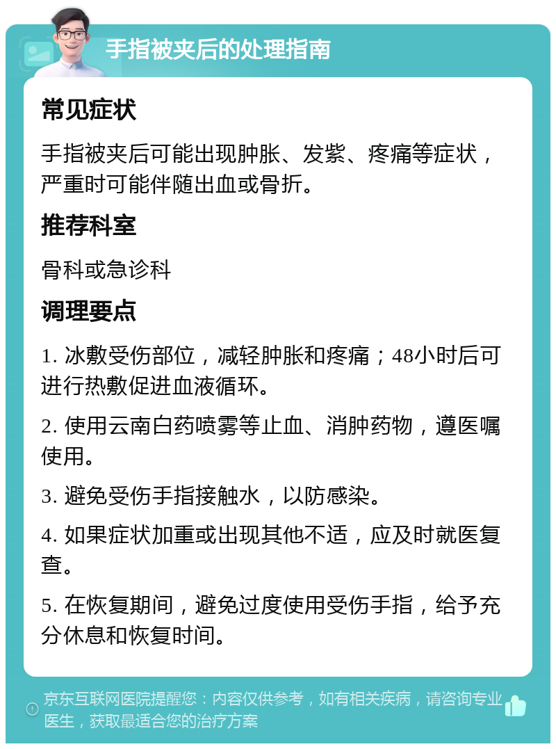 手指被夹后的处理指南 常见症状 手指被夹后可能出现肿胀、发紫、疼痛等症状，严重时可能伴随出血或骨折。 推荐科室 骨科或急诊科 调理要点 1. 冰敷受伤部位，减轻肿胀和疼痛；48小时后可进行热敷促进血液循环。 2. 使用云南白药喷雾等止血、消肿药物，遵医嘱使用。 3. 避免受伤手指接触水，以防感染。 4. 如果症状加重或出现其他不适，应及时就医复查。 5. 在恢复期间，避免过度使用受伤手指，给予充分休息和恢复时间。