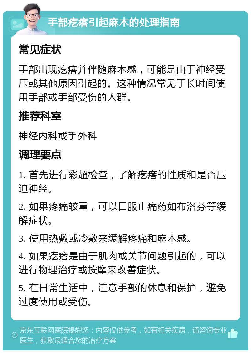 手部疙瘩引起麻木的处理指南 常见症状 手部出现疙瘩并伴随麻木感，可能是由于神经受压或其他原因引起的。这种情况常见于长时间使用手部或手部受伤的人群。 推荐科室 神经内科或手外科 调理要点 1. 首先进行彩超检查，了解疙瘩的性质和是否压迫神经。 2. 如果疼痛较重，可以口服止痛药如布洛芬等缓解症状。 3. 使用热敷或冷敷来缓解疼痛和麻木感。 4. 如果疙瘩是由于肌肉或关节问题引起的，可以进行物理治疗或按摩来改善症状。 5. 在日常生活中，注意手部的休息和保护，避免过度使用或受伤。