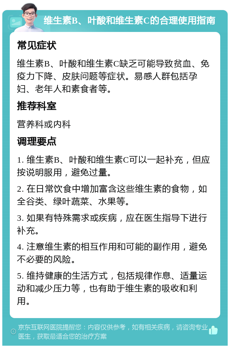 维生素B、叶酸和维生素C的合理使用指南 常见症状 维生素B、叶酸和维生素C缺乏可能导致贫血、免疫力下降、皮肤问题等症状。易感人群包括孕妇、老年人和素食者等。 推荐科室 营养科或内科 调理要点 1. 维生素B、叶酸和维生素C可以一起补充，但应按说明服用，避免过量。 2. 在日常饮食中增加富含这些维生素的食物，如全谷类、绿叶蔬菜、水果等。 3. 如果有特殊需求或疾病，应在医生指导下进行补充。 4. 注意维生素的相互作用和可能的副作用，避免不必要的风险。 5. 维持健康的生活方式，包括规律作息、适量运动和减少压力等，也有助于维生素的吸收和利用。