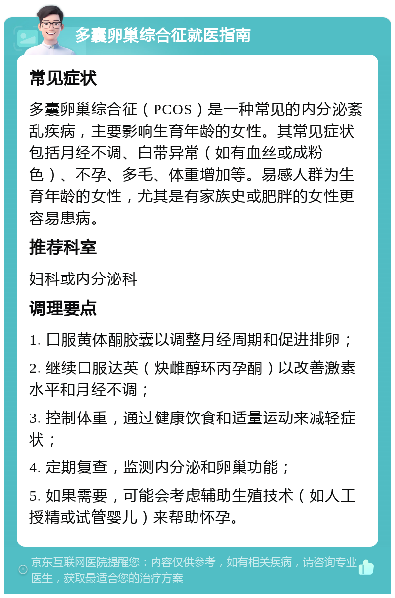 多囊卵巢综合征就医指南 常见症状 多囊卵巢综合征（PCOS）是一种常见的内分泌紊乱疾病，主要影响生育年龄的女性。其常见症状包括月经不调、白带异常（如有血丝或成粉色）、不孕、多毛、体重增加等。易感人群为生育年龄的女性，尤其是有家族史或肥胖的女性更容易患病。 推荐科室 妇科或内分泌科 调理要点 1. 口服黄体酮胶囊以调整月经周期和促进排卵； 2. 继续口服达英（炔雌醇环丙孕酮）以改善激素水平和月经不调； 3. 控制体重，通过健康饮食和适量运动来减轻症状； 4. 定期复查，监测内分泌和卵巢功能； 5. 如果需要，可能会考虑辅助生殖技术（如人工授精或试管婴儿）来帮助怀孕。