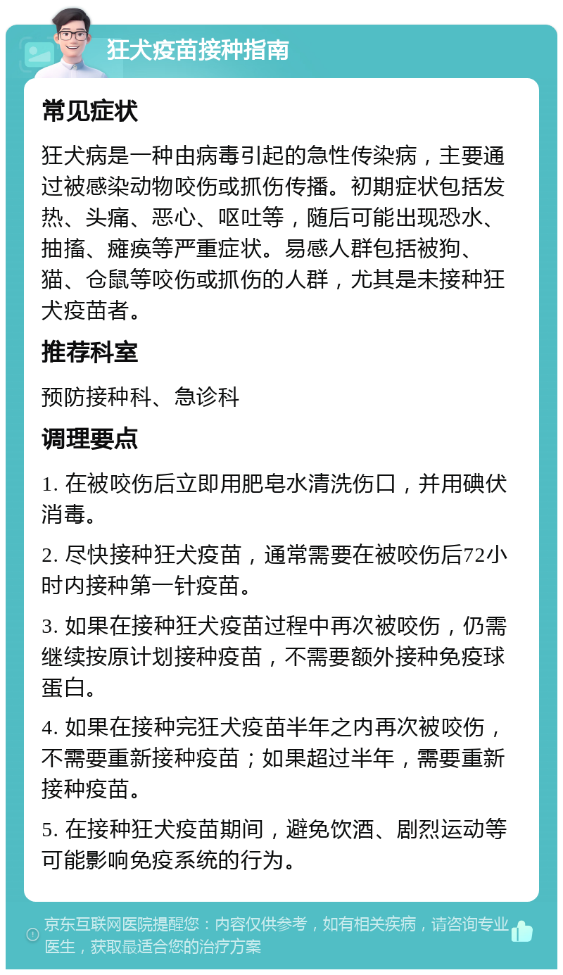 狂犬疫苗接种指南 常见症状 狂犬病是一种由病毒引起的急性传染病，主要通过被感染动物咬伤或抓伤传播。初期症状包括发热、头痛、恶心、呕吐等，随后可能出现恐水、抽搐、瘫痪等严重症状。易感人群包括被狗、猫、仓鼠等咬伤或抓伤的人群，尤其是未接种狂犬疫苗者。 推荐科室 预防接种科、急诊科 调理要点 1. 在被咬伤后立即用肥皂水清洗伤口，并用碘伏消毒。 2. 尽快接种狂犬疫苗，通常需要在被咬伤后72小时内接种第一针疫苗。 3. 如果在接种狂犬疫苗过程中再次被咬伤，仍需继续按原计划接种疫苗，不需要额外接种免疫球蛋白。 4. 如果在接种完狂犬疫苗半年之内再次被咬伤，不需要重新接种疫苗；如果超过半年，需要重新接种疫苗。 5. 在接种狂犬疫苗期间，避免饮酒、剧烈运动等可能影响免疫系统的行为。