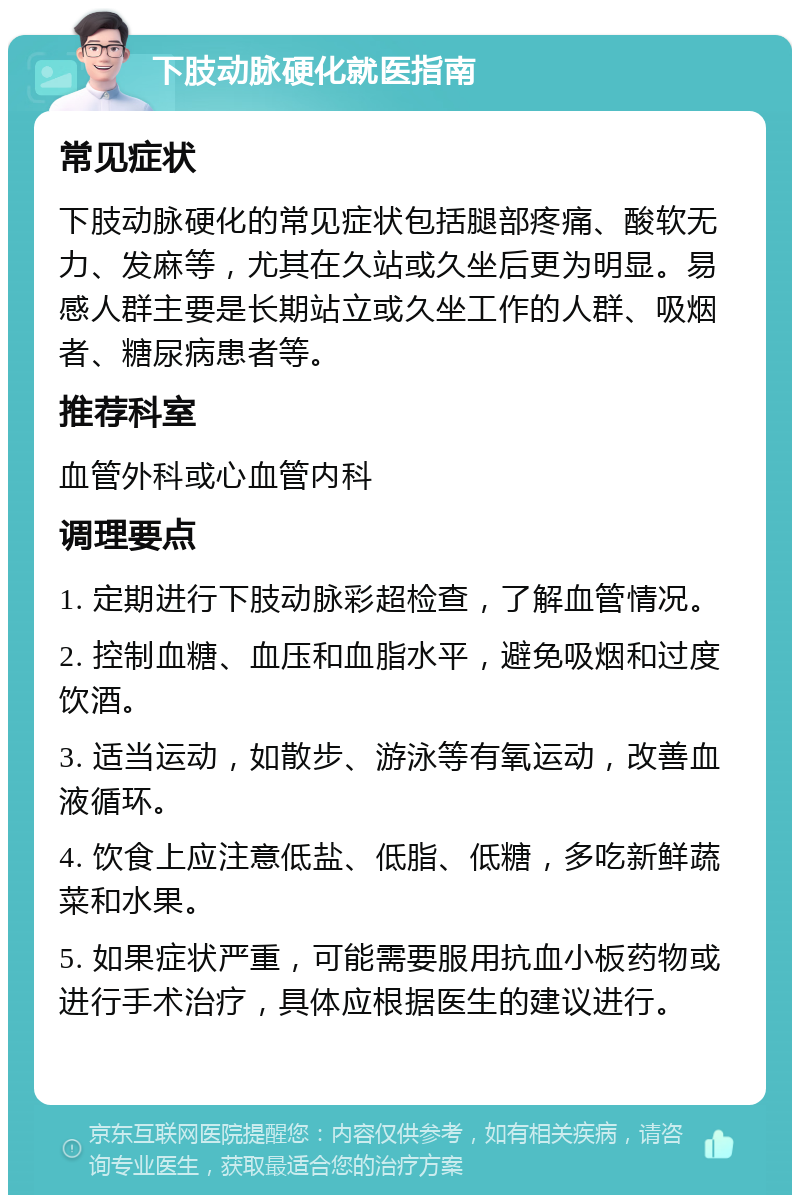 下肢动脉硬化就医指南 常见症状 下肢动脉硬化的常见症状包括腿部疼痛、酸软无力、发麻等，尤其在久站或久坐后更为明显。易感人群主要是长期站立或久坐工作的人群、吸烟者、糖尿病患者等。 推荐科室 血管外科或心血管内科 调理要点 1. 定期进行下肢动脉彩超检查，了解血管情况。 2. 控制血糖、血压和血脂水平，避免吸烟和过度饮酒。 3. 适当运动，如散步、游泳等有氧运动，改善血液循环。 4. 饮食上应注意低盐、低脂、低糖，多吃新鲜蔬菜和水果。 5. 如果症状严重，可能需要服用抗血小板药物或进行手术治疗，具体应根据医生的建议进行。