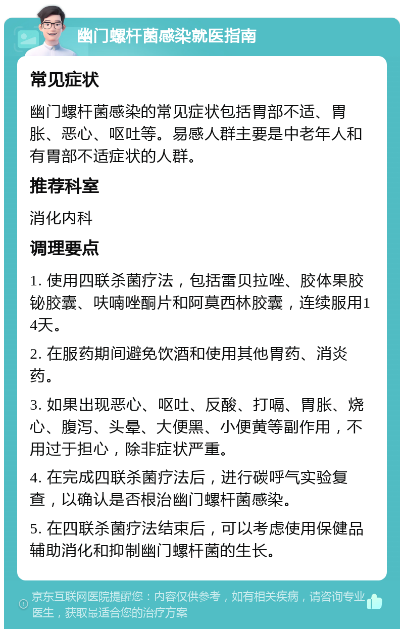 幽门螺杆菌感染就医指南 常见症状 幽门螺杆菌感染的常见症状包括胃部不适、胃胀、恶心、呕吐等。易感人群主要是中老年人和有胃部不适症状的人群。 推荐科室 消化内科 调理要点 1. 使用四联杀菌疗法，包括雷贝拉唑、胶体果胶铋胶囊、呋喃唑酮片和阿莫西林胶囊，连续服用14天。 2. 在服药期间避免饮酒和使用其他胃药、消炎药。 3. 如果出现恶心、呕吐、反酸、打嗝、胃胀、烧心、腹泻、头晕、大便黑、小便黄等副作用，不用过于担心，除非症状严重。 4. 在完成四联杀菌疗法后，进行碳呼气实验复查，以确认是否根治幽门螺杆菌感染。 5. 在四联杀菌疗法结束后，可以考虑使用保健品辅助消化和抑制幽门螺杆菌的生长。