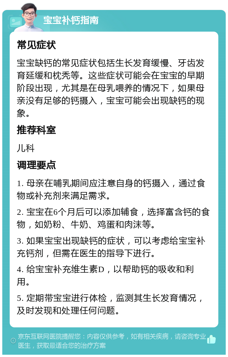 宝宝补钙指南 常见症状 宝宝缺钙的常见症状包括生长发育缓慢、牙齿发育延缓和枕秃等。这些症状可能会在宝宝的早期阶段出现，尤其是在母乳喂养的情况下，如果母亲没有足够的钙摄入，宝宝可能会出现缺钙的现象。 推荐科室 儿科 调理要点 1. 母亲在哺乳期间应注意自身的钙摄入，通过食物或补充剂来满足需求。 2. 宝宝在6个月后可以添加辅食，选择富含钙的食物，如奶粉、牛奶、鸡蛋和肉沫等。 3. 如果宝宝出现缺钙的症状，可以考虑给宝宝补充钙剂，但需在医生的指导下进行。 4. 给宝宝补充维生素D，以帮助钙的吸收和利用。 5. 定期带宝宝进行体检，监测其生长发育情况，及时发现和处理任何问题。