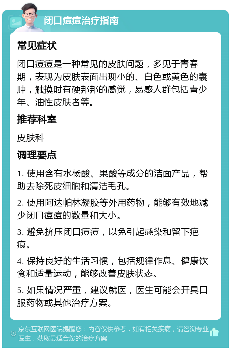 闭口痘痘治疗指南 常见症状 闭口痘痘是一种常见的皮肤问题，多见于青春期，表现为皮肤表面出现小的、白色或黄色的囊肿，触摸时有硬邦邦的感觉，易感人群包括青少年、油性皮肤者等。 推荐科室 皮肤科 调理要点 1. 使用含有水杨酸、果酸等成分的洁面产品，帮助去除死皮细胞和清洁毛孔。 2. 使用阿达帕林凝胶等外用药物，能够有效地减少闭口痘痘的数量和大小。 3. 避免挤压闭口痘痘，以免引起感染和留下疤痕。 4. 保持良好的生活习惯，包括规律作息、健康饮食和适量运动，能够改善皮肤状态。 5. 如果情况严重，建议就医，医生可能会开具口服药物或其他治疗方案。