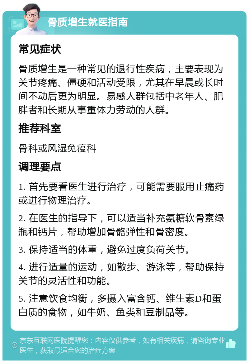 骨质增生就医指南 常见症状 骨质增生是一种常见的退行性疾病，主要表现为关节疼痛、僵硬和活动受限，尤其在早晨或长时间不动后更为明显。易感人群包括中老年人、肥胖者和长期从事重体力劳动的人群。 推荐科室 骨科或风湿免疫科 调理要点 1. 首先要看医生进行治疗，可能需要服用止痛药或进行物理治疗。 2. 在医生的指导下，可以适当补充氨糖软骨素绿瓶和钙片，帮助增加骨骼弹性和骨密度。 3. 保持适当的体重，避免过度负荷关节。 4. 进行适量的运动，如散步、游泳等，帮助保持关节的灵活性和功能。 5. 注意饮食均衡，多摄入富含钙、维生素D和蛋白质的食物，如牛奶、鱼类和豆制品等。