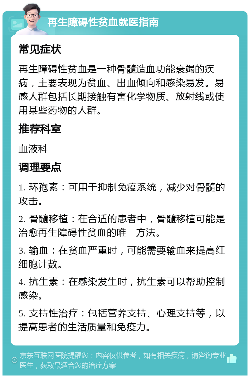 再生障碍性贫血就医指南 常见症状 再生障碍性贫血是一种骨髓造血功能衰竭的疾病，主要表现为贫血、出血倾向和感染易发。易感人群包括长期接触有害化学物质、放射线或使用某些药物的人群。 推荐科室 血液科 调理要点 1. 环孢素：可用于抑制免疫系统，减少对骨髓的攻击。 2. 骨髓移植：在合适的患者中，骨髓移植可能是治愈再生障碍性贫血的唯一方法。 3. 输血：在贫血严重时，可能需要输血来提高红细胞计数。 4. 抗生素：在感染发生时，抗生素可以帮助控制感染。 5. 支持性治疗：包括营养支持、心理支持等，以提高患者的生活质量和免疫力。