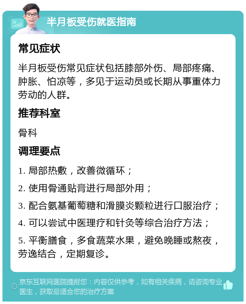 半月板受伤就医指南 常见症状 半月板受伤常见症状包括膝部外伤、局部疼痛、肿胀、怕凉等，多见于运动员或长期从事重体力劳动的人群。 推荐科室 骨科 调理要点 1. 局部热敷，改善微循环； 2. 使用骨通贴膏进行局部外用； 3. 配合氨基葡萄糖和滑膜炎颗粒进行口服治疗； 4. 可以尝试中医理疗和针灸等综合治疗方法； 5. 平衡膳食，多食蔬菜水果，避免晚睡或熬夜，劳逸结合，定期复诊。