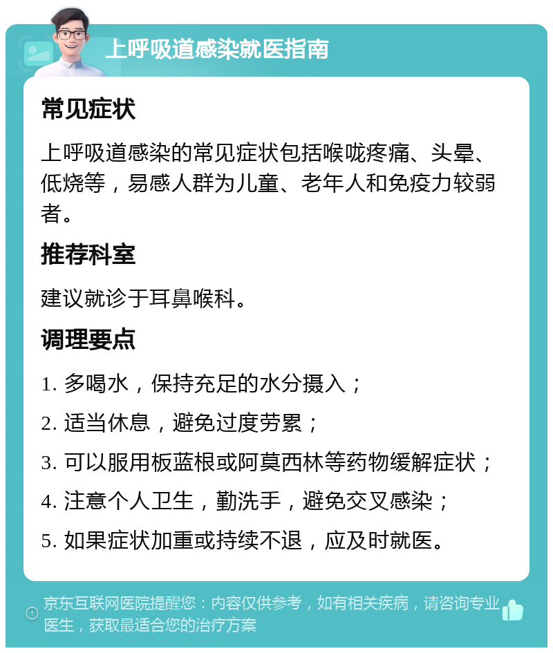 上呼吸道感染就医指南 常见症状 上呼吸道感染的常见症状包括喉咙疼痛、头晕、低烧等，易感人群为儿童、老年人和免疫力较弱者。 推荐科室 建议就诊于耳鼻喉科。 调理要点 1. 多喝水，保持充足的水分摄入； 2. 适当休息，避免过度劳累； 3. 可以服用板蓝根或阿莫西林等药物缓解症状； 4. 注意个人卫生，勤洗手，避免交叉感染； 5. 如果症状加重或持续不退，应及时就医。