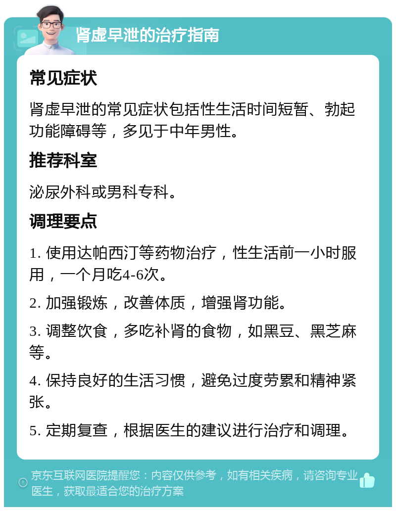 肾虚早泄的治疗指南 常见症状 肾虚早泄的常见症状包括性生活时间短暂、勃起功能障碍等，多见于中年男性。 推荐科室 泌尿外科或男科专科。 调理要点 1. 使用达帕西汀等药物治疗，性生活前一小时服用，一个月吃4-6次。 2. 加强锻炼，改善体质，增强肾功能。 3. 调整饮食，多吃补肾的食物，如黑豆、黑芝麻等。 4. 保持良好的生活习惯，避免过度劳累和精神紧张。 5. 定期复查，根据医生的建议进行治疗和调理。