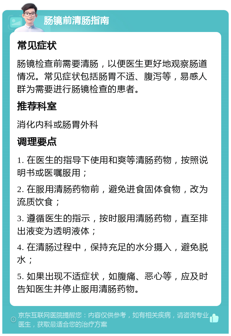 肠镜前清肠指南 常见症状 肠镜检查前需要清肠，以便医生更好地观察肠道情况。常见症状包括肠胃不适、腹泻等，易感人群为需要进行肠镜检查的患者。 推荐科室 消化内科或肠胃外科 调理要点 1. 在医生的指导下使用和爽等清肠药物，按照说明书或医嘱服用； 2. 在服用清肠药物前，避免进食固体食物，改为流质饮食； 3. 遵循医生的指示，按时服用清肠药物，直至排出液变为透明液体； 4. 在清肠过程中，保持充足的水分摄入，避免脱水； 5. 如果出现不适症状，如腹痛、恶心等，应及时告知医生并停止服用清肠药物。