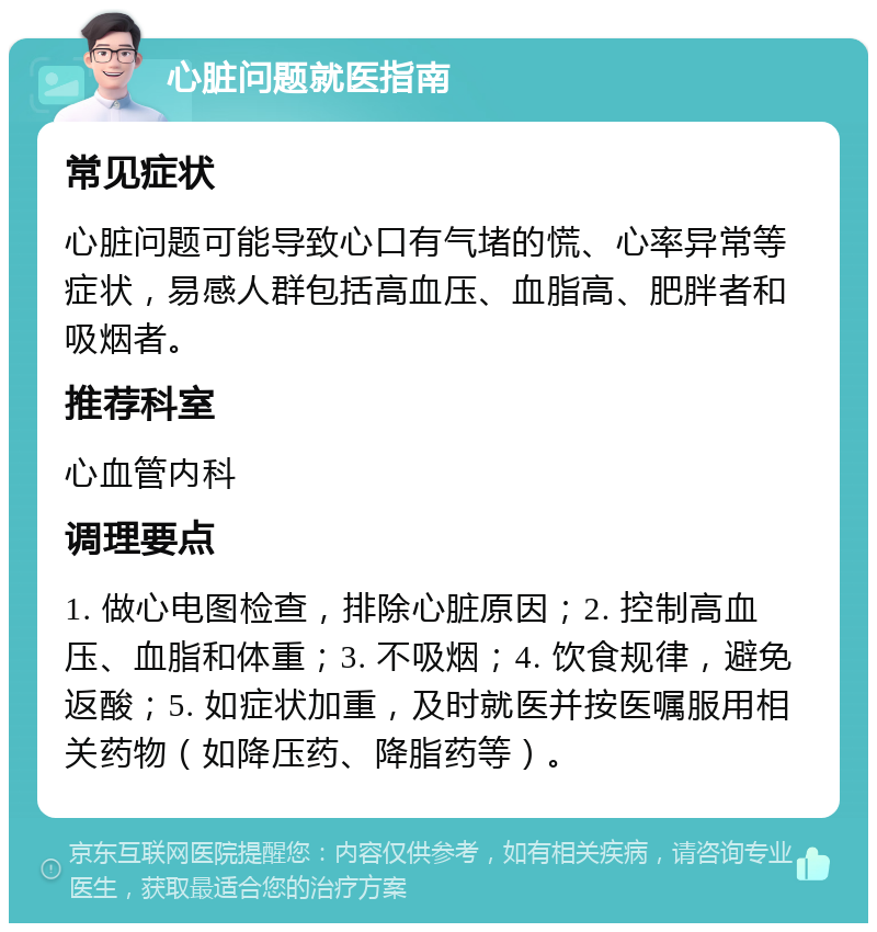 心脏问题就医指南 常见症状 心脏问题可能导致心口有气堵的慌、心率异常等症状，易感人群包括高血压、血脂高、肥胖者和吸烟者。 推荐科室 心血管内科 调理要点 1. 做心电图检查，排除心脏原因；2. 控制高血压、血脂和体重；3. 不吸烟；4. 饮食规律，避免返酸；5. 如症状加重，及时就医并按医嘱服用相关药物（如降压药、降脂药等）。