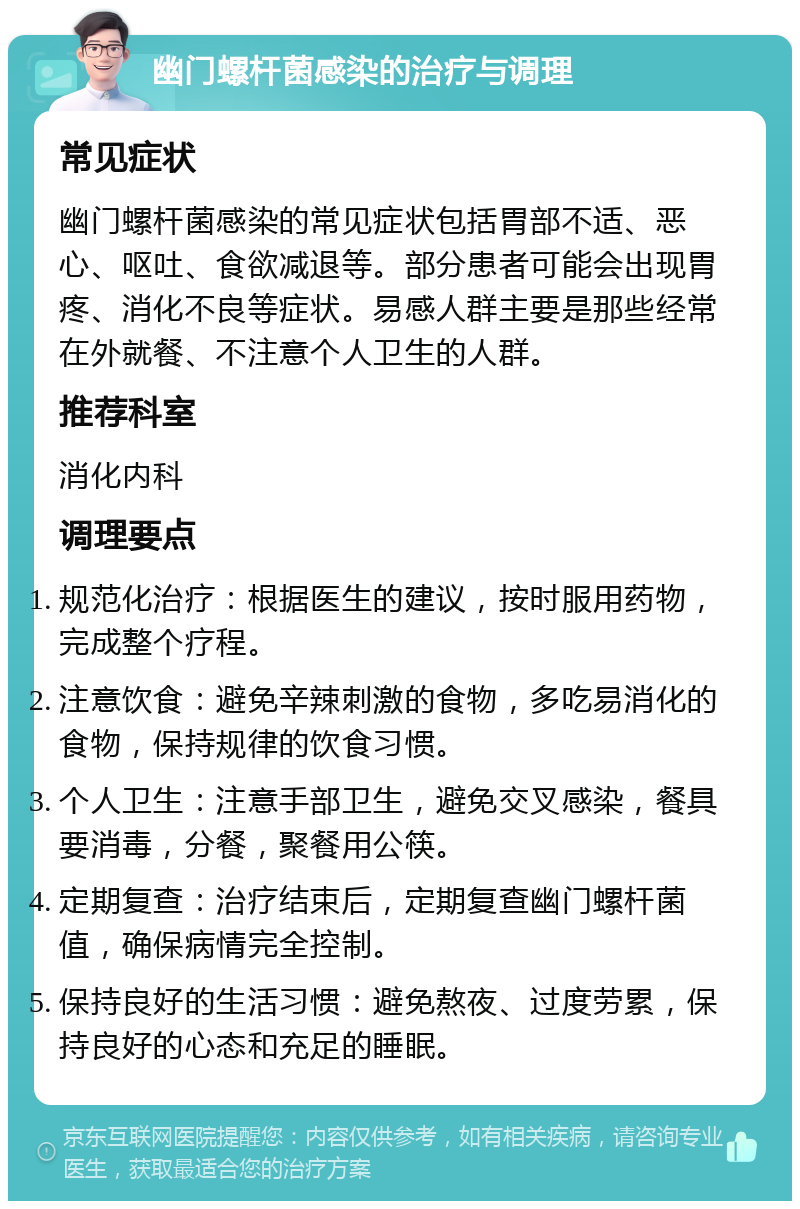 幽门螺杆菌感染的治疗与调理 常见症状 幽门螺杆菌感染的常见症状包括胃部不适、恶心、呕吐、食欲减退等。部分患者可能会出现胃疼、消化不良等症状。易感人群主要是那些经常在外就餐、不注意个人卫生的人群。 推荐科室 消化内科 调理要点 规范化治疗：根据医生的建议，按时服用药物，完成整个疗程。 注意饮食：避免辛辣刺激的食物，多吃易消化的食物，保持规律的饮食习惯。 个人卫生：注意手部卫生，避免交叉感染，餐具要消毒，分餐，聚餐用公筷。 定期复查：治疗结束后，定期复查幽门螺杆菌值，确保病情完全控制。 保持良好的生活习惯：避免熬夜、过度劳累，保持良好的心态和充足的睡眠。