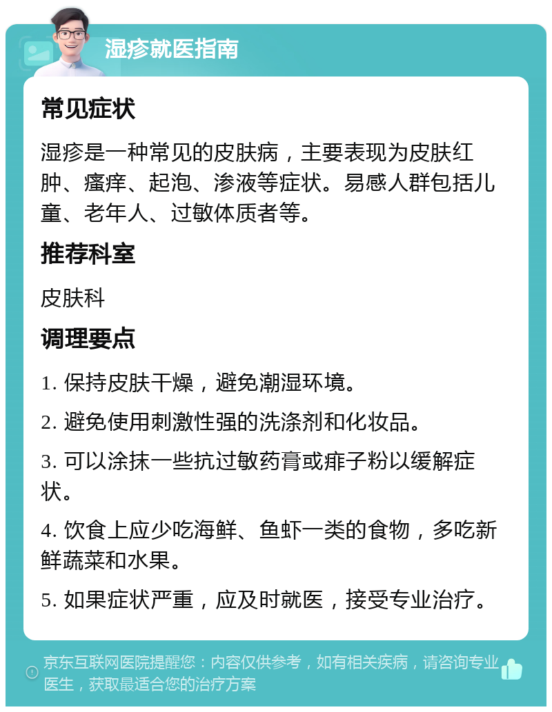 湿疹就医指南 常见症状 湿疹是一种常见的皮肤病，主要表现为皮肤红肿、瘙痒、起泡、渗液等症状。易感人群包括儿童、老年人、过敏体质者等。 推荐科室 皮肤科 调理要点 1. 保持皮肤干燥，避免潮湿环境。 2. 避免使用刺激性强的洗涤剂和化妆品。 3. 可以涂抹一些抗过敏药膏或痱子粉以缓解症状。 4. 饮食上应少吃海鲜、鱼虾一类的食物，多吃新鲜蔬菜和水果。 5. 如果症状严重，应及时就医，接受专业治疗。