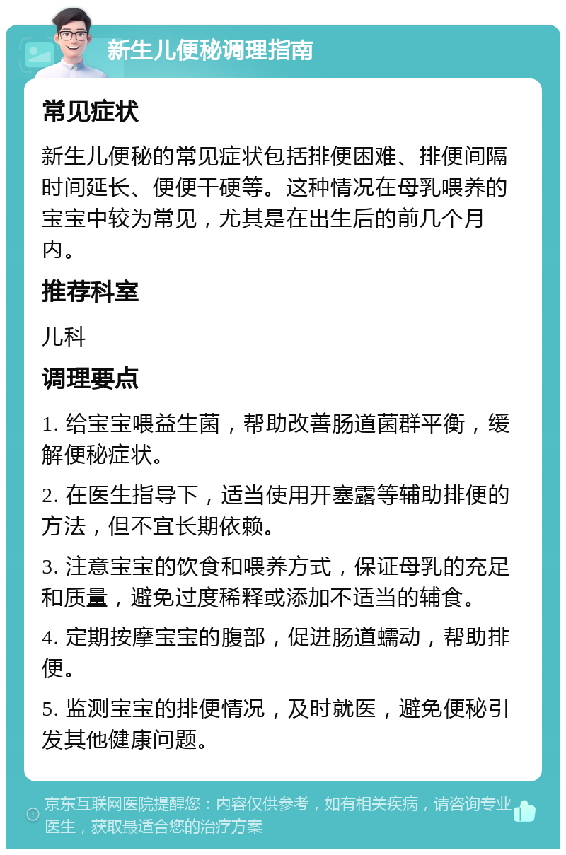 新生儿便秘调理指南 常见症状 新生儿便秘的常见症状包括排便困难、排便间隔时间延长、便便干硬等。这种情况在母乳喂养的宝宝中较为常见，尤其是在出生后的前几个月内。 推荐科室 儿科 调理要点 1. 给宝宝喂益生菌，帮助改善肠道菌群平衡，缓解便秘症状。 2. 在医生指导下，适当使用开塞露等辅助排便的方法，但不宜长期依赖。 3. 注意宝宝的饮食和喂养方式，保证母乳的充足和质量，避免过度稀释或添加不适当的辅食。 4. 定期按摩宝宝的腹部，促进肠道蠕动，帮助排便。 5. 监测宝宝的排便情况，及时就医，避免便秘引发其他健康问题。